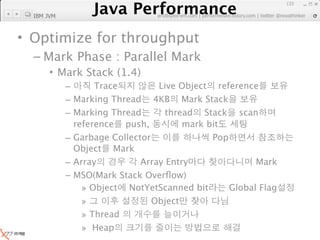 Java Performance
                                                                 133
              Java Performance Fundamental | twitter @novathinker
  IBM JVM                  artdb@ex-em.com | performeister.tistory.com




• Optimize for throughput
  – Mark Phase : Parallel Mark
       • Mark Stack (1.4)
            –      Trace         Live Object reference
            – Marking Thread 4KB Mark Stack
            – Marking Thread       thread Stack scan
              reference push,          mark bit
            – Garbage Collector              Pop
              Object Mark
            – Array          Array Entry               Mark
            – MSO(Mark Stack Overﬂow)
                » Object NotYetScanned bit       Global Flag
                »               Object
                » Thread
                » Heap
 
