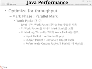 Java Performance
                                                                 134
              Java Performance Fundamental | twitter @novathinker
  IBM JVM                  artdb@ex-em.com | performeister.tistory.com




• Optimize for throughput
  – Mark Phase : Parallel Mark
       • Work Packet(5.0)
            – Java5      Work Packet        Pool
            –    Work Packet           Mark Stack
            –    Marking Thread 2        Work Packet
                » Input Packet : reference pop
                » Output Packet : Unmarked Object Push
                » Reference Output Packet Push         Mark
 