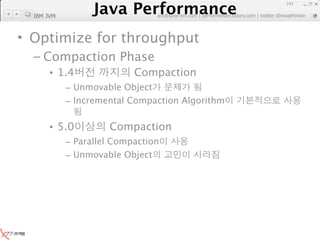 Java Performance
                                                                  141
               Java Performance Fundamental | twitter @novathinker
  IBM JVM                   artdb@ex-em.com | performeister.tistory.com




• Optimize for throughput
  – Compaction Phase
       • 1.4                 Compaction
            – Unmovable Object
            – Incremental Compaction Algorithm


       • 5.0           Compaction
            – Parallel Compaction
            – Unmovable Object
 