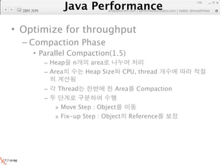 Java Performance
                                                                   146

  IBM JVM
                Java Performance Fundamental | twitter @novathinker
                             artdb@ex-em.com | performeister.tistory.com




• Optimize for throughput
  – Compaction Phase
      • Parallel Compaction(1.5)
            – Heap     n    area
            – Area         Heap Size     CPU, thread

            –    Thread                Area     Compaction
            –
                » Move Step : Object
                » Fix-up Step : Object        Reference
 