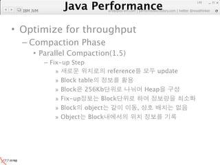 Java Performance
                                                                 149

  IBM JVM
              Java Performance Fundamental | twitter @novathinker
                           artdb@ex-em.com | performeister.tistory.com




• Optimize for throughput
  – Compaction Phase
      • Parallel Compaction(1.5)
            – Fix-up Step
                »               reference      update
                » Block table
                » Block 256Kb               Heap
                » Fix-up      Block
                » Block object            ,
                » Object Block
 