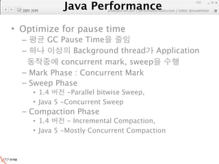 Java Performance
                                                               152

  IBM JVM
            Java Performance Fundamental | twitter @novathinker
                         artdb@ex-em.com | performeister.tistory.com




• Optimize for pause time
  –     GC Pause Time
  –           Background thread Application
           concurrent mark, sweep
  – Mark Phase : Concurrent Mark
  – Sweep Phase
      • 1.4      -Parallel bitwise Sweep,
      • Java 5 -Concurrent Sweep
  – Compaction Phase
      • 1.4      - Incremental Compaction,
      • Java 5 -Mostly Concurrent Compaction
 