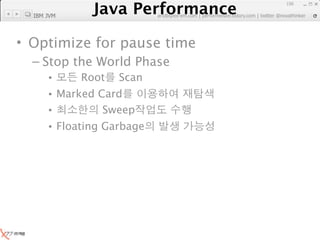 Java Performance
                                                               156

  IBM JVM
            Java Performance Fundamental | twitter @novathinker
                         artdb@ex-em.com | performeister.tistory.com




• Optimize for pause time
  – Stop the World Phase
      •      Root     Scan
      • Marked Card
      •         Sweep
      • Floating Garbage
 