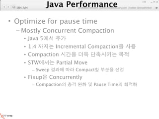 Java Performance
                                                                 159

  IBM JVM
              Java Performance Fundamental | twitter @novathinker
                           artdb@ex-em.com | performeister.tistory.com




• Optimize for pause time
  – Mostly Concurrent Compaction
      • Java 5
      • 1.4      Incremental Compaction
      • Compaction
      • STW            Partial Move
            – Sweep             Compact
      • Fixup      Concurrently
            – Compaction                 Pause Time
 
