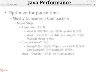 Java Performance
                                                                 160

  IBM JVM
              Java Performance Fundamental | twitter @novathinker
                           artdb@ex-em.com | performeister.tistory.com




• Optimize for pause time
  – Mostly Concurrent Compaction
      • Move Step
            – Application
               » Map2            Heap Fixup view
               » Map2 :       Virtual Address range
                 Physical Memory Map
            – Compact Area
               » Sweep              Object Layout
                 Compaction        Section
            – Move – Object             Compaction
 