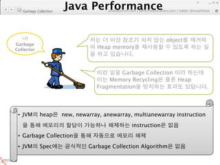 Java Performance
                                                                           4
                        Java Performance Fundamental | twitter @novathinker
                                     artdb@ex-em.com | performeister.tistory.com
   Garbage Collection




     !                                                            object
Garbage
Collector
                                       Heap memory
                                                 .


                                               Garbage Collection
                                           Memory Recycling       Heap
                                       Fragmentation                              .




 • JVM       heap          new, newarray, anewarray, multianewarray instruction
                                                    instruction
 • Garbage Collection
 • JVM       Spec                   Garbage Collection Algorithm
 