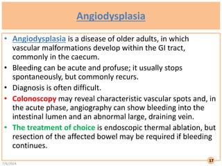Angiodysplasia
• Angiodysplasia is a disease of older adults, in which
vascular malformations develop within the GI tract,
commonly in the caecum.
• Bleeding can be acute and profuse; it usually stops
spontaneously, but commonly recurs.
• Diagnosis is often difficult.
• Colonoscopy may reveal characteristic vascular spots and, in
the acute phase, angiography can show bleeding into the
intestinal lumen and an abnormal large, draining vein.
• The treatment of choice is endoscopic thermal ablation, but
resection of the affected bowel may be required if bleeding
continues.
7/6/2024
17
 