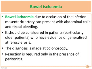Bowel ischaemia
• Bowel ischaemia due to occlusion of the inferior
mesenteric artery can present with abdominal colic
and rectal bleeding.
• It should be considered in patients (particularly
older patients) who have evidence of generalised
atherosclerosis.
• The diagnosis is made at colonoscopy.
• Resection is required only in the presence of
peritonitis.
7/6/2024
18
 