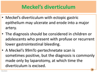 Meckel’s diverticulum
• Meckel’s diverticulum with ectopic gastric
epithelium may ulcerate and erode into a major
artery.
• The diagnosis should be considered in children or
adolescents who present with profuse or recurrent
lower gastrointestinal bleeding.
• A Meckel’s 99mTc-pertechnetate scan is
sometimes positive, but the diagnosis is commonly
made only by laparotomy, at which time the
diverticulum is excised.
7/6/2024
19
 