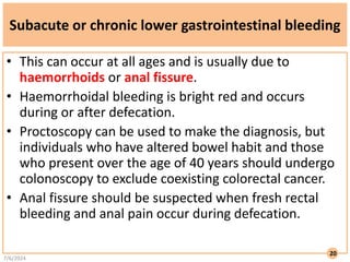 Subacute or chronic lower gastrointestinal bleeding
• This can occur at all ages and is usually due to
haemorrhoids or anal fissure.
• Haemorrhoidal bleeding is bright red and occurs
during or after defecation.
• Proctoscopy can be used to make the diagnosis, but
individuals who have altered bowel habit and those
who present over the age of 40 years should undergo
colonoscopy to exclude coexisting colorectal cancer.
• Anal fissure should be suspected when fresh rectal
bleeding and anal pain occur during defecation.
7/6/2024
20
 