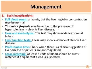 Management
3. Basic investigations:
• Full blood count: anaemia, but the haemoglobin concentration
may be normal.
• Thrombocytopenia may be a clue to the presence of
hypersplenism in chronic liver disease.
• Urea and electrolytes: This test may show evidence of renal
failure.
• Liver function tests: These may show evidence of chronic liver
disease.
• Prothrombin time: Check when there is a clinical suggestion of
liver disease or patients are anticoagulated.
• Cross-matching: At least 2 units of blood should be cross-
matched if a significant bleed is suspected.
7/6/2024
6
 