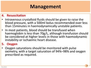 Management
4. Resuscitation
• Intravenous crystalloid fluids should be given to raise the
blood pressure, with a 500ml bolus recommended over less
than 15minutes in haemodynamically unstable patients.
• In most patients, blood should be transfused when
haemoglobin is less than 70g/L, although transfusion should
be considered at higher levels in those with haemodynamic
instability or ischaemic heart disease.
5. Oxygen
• Oxygen saturations should be monitored with pulse
oximetry, with a target saturation of 94%–98% and oxygen
prescribed as required.
7/6/2024
7
 