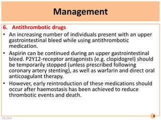 Management
6. Antithrombotic drugs
• An increasing number of individuals present with an upper
gastrointestinal bleed while using antithrombotic
medication.
• Aspirin can be continued during an upper gastrointestinal
bleed. P2Y12-receptor antagonists (e.g. clopidogrel) should
be temporarily stopped (unless prescribed following
coronary artery stenting), as well as warfarin and direct oral
anticoagulant therapy.
• However, early reintroduction of these medications should
occur after haemostasis has been achieved to reduce
thrombotic events and death.
7/6/2024
8
 