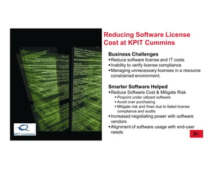 Reducing Software License
Cost at KPIT Cummins
 Business Challenges
  Reduce software license and IT costs
  Inability to verify license compliance
  Managing unnecessary licenses in a resource
   constrained environment.

 Smarter Software Helped
  Reduce Software Cost & Mitigate Risk
     Pinpoint under utilized software
     Avoid over purchasing
     Mitigate risk and fines due to failed license
      compliance and audits
  Increased negotiating power with software
   vendors
  Alignment of software usage with end-user
   needs
 
