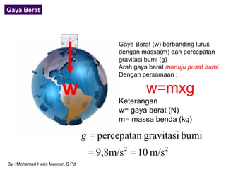 Gaya Berat




                                          Gaya Berat (w) berbanding lurus
                                          dengan massa(m) dan percepatan
                                          gravitasi bumi (g)
                                          Arah gaya berat menuju pusat bumi
                                          Dengan persamaan :

                        w                          w=mxg
                                          Keterangan
                                          w= gaya berat (N)
                                          m= massa benda (kg)

                                  g = percepatan gravitasi bumi
                                   = 9,8m/s = 10 m/s
                                            2            2

By : Mohamad Haris Mansur, S.Pd
 