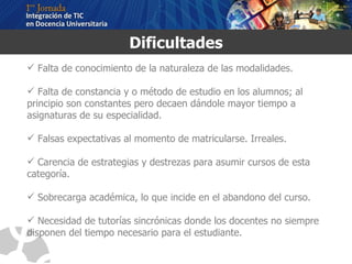 Dificultades Falta de conocimiento de la naturaleza de las modalidades. Falta de constancia y o método de estudio en los alumnos; al principio son constantes pero decaen dándole mayor tiempo a asignaturas de su especialidad. Falsas expectativas al momento de matricularse. Irreales.  Carencia de estrategias y destrezas para asumir cursos de esta categoría. Sobrecarga académica, lo que incide en el abandono del curso. Necesidad de tutorías sincrónicas donde los docentes no siempre disponen del tiempo necesario para el estudiante. 