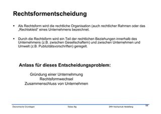   Als Rechtsform wird die rechtliche Organisation (auch rechtlicher Rahmen oder das
   „Rechtskleid“ eines Unternehmens bezeichnet.

  Durch die Rechtsform wird ein Teil der rechtlichen Beziehungen innerhalb des
   Unternehmens (z.B. zwischen Gesellschaftern) und zwischen Unternehmen und
   Umwelt (z.B. Publizitätsvorschriften) geregelt.




      Anlass für dieses Entscheidungsproblem:
              Gründung einer Unternehmung
                   Rechtsformwechsel
            Zusammenschluss von Unternehmen




                                                                                        58
Ökonomische Grundlagen            Tobias Illig              SRH Hochschule Heidelberg
 