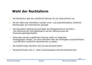 Wahl der Rechtsform

        Die Rechtsform gibt den rechtlichen Rahmen für ein Unternehmen vor.

        Mit der Wahl einer Rechtsform werden inner- und außerbetriebliche rechtliche
         Beziehungen von Unternehmen geregelt

        Von besonderer Bedeutung sind dabei die Mindestanzahl an Gründern,
          die Verteilung der Leitungsbefugnis und der Haftung sowie die
         Finanzierungsmöglichkeiten

        Diese oben bereits angeführten Kriterien sollen im Folgenden
         herangezogen werden, um einen Überblick über die wichtigsten privatrechtlichen
          und öffentlich-rechtlichen Rechtsformen zu geben

        Die Ausführungen beziehen sich auf das deutsche Recht

        Strukturell finden sich in vielen Industriestaaten ähnliche Rechtsformen



                                                                                             60
Ökonomische Grundlagen                Tobias Illig               SRH Hochschule Heidelberg
 