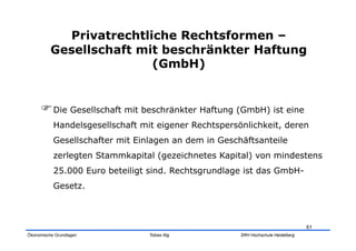 Privatrechtliche Rechtsformen –
          Gesellschaft mit beschränkter Haftung
                         (GmbH)


      Die Gesellschaft mit beschränkter Haftung (GmbH) ist eine
           Handelsgesellschaft mit eigener Rechtspersönlichkeit, deren
           Gesellschafter mit Einlagen an dem in Geschäftsanteile
           zerlegten Stammkapital (gezeichnetes Kapital) von mindestens
           25.000 Euro beteiligt sind. Rechtsgrundlage ist das GmbH-
           Gesetz.



                                                                                  61
Ökonomische Grundlagen           Tobias Illig         SRH Hochschule Heidelberg
 