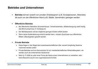 Betriebe und Unternehmen

           Betriebe können sowohl von privaten Anteilseignern (z.B. Einzelpersonen, Aktionäre)
            als auch von der öffentlichen Hand (z.B. Städte, Gemeinden) getragen werden


           Öffentliche Betriebe
             o  Bei öffentlichen Betrieben (Krankenhäuser, Verkehrsbetriebe, Abfallentsorgung) steht häufig
                das Minimumsprinzip im Vordergrund
             o  Der Betriebszweck soll bei möglichst geringen Kosten erfüllt werden
             o  Wenn keine Kostendeckung erreicht werden kann, müssen Zuschüsse aus öffentlichen
                Mitteln (Steuergelder) gezahlt werden


           Private Betriebe
             o  Diese folgen in der Regel dem erwerbswirtschaftlichen Ziel, wonach langfristig Gewinne
                maximiert werden sollen
             o  Private Betriebe sind ein Kennzeichen für ein marktwirtschaftliches Wirtschaftssystem, sie
                werden auch als Unternehmen bezeichnet
             o  Nach § 17 HGB ist unter einer Firma der Name eines Unternehmens zu verstehen, also
                keine Bezeichnung für eine organisatorische Einheit.


                                                                                                              47
Ökonomische Grundlagen                         Tobias Illig                       SRH Hochschule Heidelberg
 