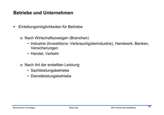 Betriebe und Unternehmen

  Einteilungsmöglichkeiten für Betriebe

       o  Nach Wirtschaftszweigen (Branchen)
           •  Industrie (Investitions- Verbrauchgüterindustrie), Handwerk, Banken,
              Versicherungen
           •  Handel, Verkehr

       o  Nach Art der erstellten Leistung:
           •  Sachleistungsbetriebe
           •  Dienstleistungsbetriebe




                                                                                       48
Ökonomische Grundlagen              Tobias Illig           SRH Hochschule Heidelberg
 