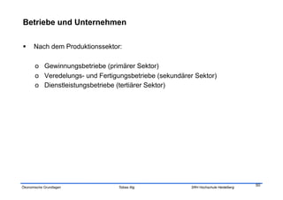 Betriebe und Unternehmen

     Nach dem Produktionssektor:

       o  Gewinnungsbetriebe (primärer Sektor)
       o  Veredelungs- und Fertigungsbetriebe (sekundärer Sektor)
       o  Dienstleistungsbetriebe (tertiärer Sektor)




                                                                                    50
Ökonomische Grundlagen           Tobias Illig           SRH Hochschule Heidelberg
 