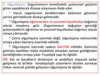 2. Olgunlaşma: Organizmanın temelindeki potansiyel güçlerin
görev yapabilecek düzeye ulaşmasını ifade eder.
     * Vücut organlarının kendilerinden beklenen görevleri
yerine getirebilecek düzeye gelmesidir.
     * Olgunlaşma öğrenmeden ve çevresel koşullardan bağımsız
olarak meydana gelir. Organizmanın doğuştan getirdiği
potansiyellerin öğrenme ve çevresel koşullardan bağımsız olarak
ortaya çıkmasıdır.
     * Çevre olgunlaşma üzerinde değil, olgunlaşma neticesinde
ortaya çıkan davranış üzerinde etkilidir.
     * Olgunlaşma üzerinde sadece KALITIM etkilidir. Kalıtımla
getirilen özellikler hiçbir müdahale olmadan zamanı geldiğinden
kendiliğinden ortaya çıkar. Fizyolojik yapı ile ilgilidir.
ÖR: Kol ve bacakların direksiyon ve pedallara ulaşacak kadar
gelişmesi ile birlikte nörobiyolojik sistemlerin bisiklet sürmeye
imkan verecek şekilde gelişmesi olgunlaşma ile ilgilidir.
 