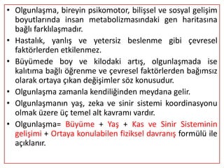 • Olgunlaşma, bireyin psikomotor, bilişsel ve sosyal gelişim
  boyutlarında insan metabolizmasındaki gen haritasına
  bağlı farklılaşmadır.
• Hastalık, yanlış ve yetersiz beslenme gibi çevresel
  faktörlerden etkilenmez.
• Büyümede boy ve kilodaki artış, olgunlaşmada ise
  kalıtıma bağlı öğrenme ve çevresel faktörlerden bağımsız
  olarak ortaya çıkan değişimler söz konusudur.
• Olgunlaşma zamanla kendiliğinden meydana gelir.
• Olgunlaşmanın yaş, zeka ve sinir sistemi koordinasyonu
  olmak üzere üç temel alt kavramı vardır.
• Olgunlaşma= Büyüme + Yaş + Kas ve Sinir Sisteminin
  gelişimi + Ortaya konulabilen fiziksel davranış formülü ile
  açıklanır.
 