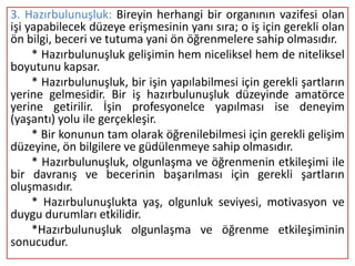 3. Hazırbulunuşluk: Bireyin herhangi bir organının vazifesi olan
işi yapabilecek düzeye erişmesinin yanı sıra; o iş için gerekli olan
ön bilgi, beceri ve tutuma yani ön öğrenmelere sahip olmasıdır.
     * Hazırbulunuşluk gelişimin hem niceliksel hem de niteliksel
boyutunu kapsar.
     * Hazırbulunuşluk, bir işin yapılabilmesi için gerekli şartların
yerine gelmesidir. Bir iş hazırbulunuşluk düzeyinde amatörce
yerine getirilir. İşin profesyonelce yapılması ise deneyim
(yaşantı) yolu ile gerçekleşir.
     * Bir konunun tam olarak öğrenilebilmesi için gerekli gelişim
düzeyine, ön bilgilere ve güdülenmeye sahip olmasıdır.
     * Hazırbulunuşluk, olgunlaşma ve öğrenmenin etkileşimi ile
bir davranış ve becerinin başarılması için gerekli şartların
oluşmasıdır.
     * Hazırbulunuşlukta yaş, olgunluk seviyesi, motivasyon ve
duygu durumları etkilidir.
     *Hazırbulunuşluk olgunlaşma ve öğrenme etkileşiminin
sonucudur.
 