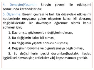 4. Deneyim(Yaşantı): Bireyin çevresi ile etkileşimi
sonucunda kazandıklarıdır.
5. Öğrenme: Bireyin çevresi ile belli bir düzeydeki etkileşimi
neticesinde meydana gelen nispeten kalıcı izli davranış
değişiklikleridir. Bir davranışın öğrenme olarak kabul
edilmesi için;
    1. Davranışta gözlenen bir değişimin olması,
    2. Bu değişimin kalıcı izli olması,
    3. Bu değişimin yaşantı sonucu oluşması,
    4. Değişimin büyüme ve olgunlaşmaya bağlı olması,
    5. Bu değişimlerin geçici durumları(hastalık, ilaçlar,
içgüdüsel davranışlar, refleksler v.b) kapsamaması gerekir.
 