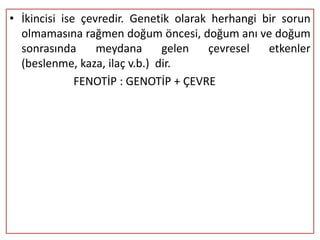 • İkincisi ise çevredir. Genetik olarak herhangi bir sorun
  olmamasına rağmen doğum öncesi, doğum anı ve doğum
  sonrasında      meydana      gelen   çevresel   etkenler
  (beslenme, kaza, ilaç v.b.) dir.
              FENOTİP : GENOTİP + ÇEVRE
 