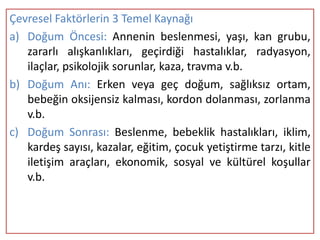 Çevresel Faktörlerin 3 Temel Kaynağı
a) Doğum Öncesi: Annenin beslenmesi, yaşı, kan grubu,
   zararlı alışkanlıkları, geçirdiği hastalıklar, radyasyon,
   ilaçlar, psikolojik sorunlar, kaza, travma v.b.
b) Doğum Anı: Erken veya geç doğum, sağlıksız ortam,
   bebeğin oksijensiz kalması, kordon dolanması, zorlanma
   v.b.
c) Doğum Sonrası: Beslenme, bebeklik hastalıkları, iklim,
   kardeş sayısı, kazalar, eğitim, çocuk yetiştirme tarzı, kitle
   iletişim araçları, ekonomik, sosyal ve kültürel koşullar
   v.b.
 