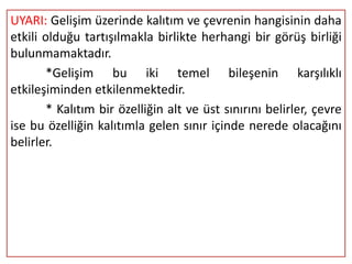 UYARI: Gelişim üzerinde kalıtım ve çevrenin hangisinin daha
etkili olduğu tartışılmakla birlikte herhangi bir görüş birliği
bulunmamaktadır.
        *Gelişim bu iki temel bileşenin karşılıklı
etkileşiminden etkilenmektedir.
        * Kalıtım bir özelliğin alt ve üst sınırını belirler, çevre
ise bu özelliğin kalıtımla gelen sınır içinde nerede olacağını
belirler.
 