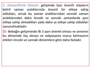 3. Zaman/Kritik Dönem: gelişimde bazı önemli olayların
belirli zaman aralıklarında önemli bir etkiye sahip
oldukları, ancak bu zaman aralıklarından sonraki zaman
aralıklarından daha önceki ve sonraki zamanlarda aynı
etkiye sahip olmadıkları yada daha az etkiye sahip oldukları
savunulmaktadır.
Ör: Bebeğin gelişiminde ilk 3 ayın önemli olması ve annenin
bu dönemde ilaç alması ve radyasyona maruz kalmasının
etkileri önceki ve sonraki dönemlere göre daha fazladır.
 