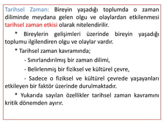Tarihsel Zaman: Bireyin yaşadığı toplumda o zaman
diliminde meydana gelen olgu ve olaylardan etkilenmesi
tarihsel zaman etkisi olarak nitelendirilir.
     * Bireylerin gelişimleri üzerinde bireyin yaşadığı
toplumu ilgilendiren olgu ve olaylar vardır.
     * Tarihsel zaman kavramında;
         - Sınırlandırılmış bir zaman dilimi,
         - Belirlenmiş bir fiziksel ve kültürel çevre,
         - Sadece o fiziksel ve kültürel çevrede yaşayanları
etkileyen bir faktör üzerinde durulmaktadır.
     * Yukarıda sayılan özellikler tarihsel zaman kavramını
kritik dönemden ayırır.
 