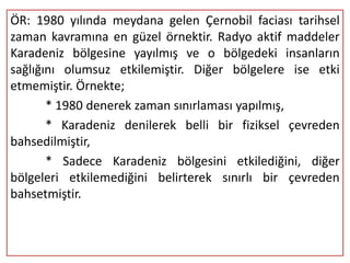 ÖR: 1980 yılında meydana gelen Çernobil faciası tarihsel
zaman kavramına en güzel örnektir. Radyo aktif maddeler
Karadeniz bölgesine yayılmış ve o bölgedeki insanların
sağlığını olumsuz etkilemiştir. Diğer bölgelere ise etki
etmemiştir. Örnekte;
       * 1980 denerek zaman sınırlaması yapılmış,
       * Karadeniz denilerek belli bir fiziksel çevreden
bahsedilmiştir,
       * Sadece Karadeniz bölgesini etkilediğini, diğer
bölgeleri etkilemediğini belirterek sınırlı bir çevreden
bahsetmiştir.
 