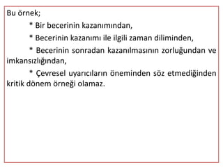Bu örnek;
        * Bir becerinin kazanımından,
        * Becerinin kazanımı ile ilgili zaman diliminden,
        * Becerinin sonradan kazanılmasının zorluğundan ve
imkansızlığından,
        * Çevresel uyarıcıların öneminden söz etmediğinden
kritik dönem örneği olamaz.
 