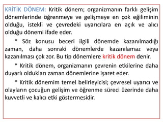 KRİTİK DÖNEM: Kritik dönem; organizmanın farklı gelişim
dönemlerinde öğrenmeye ve gelişmeye en çok eğiliminin
olduğu, istekli ve çevredeki uyarıcılara en açık ve alıcı
olduğu dönemi ifade eder.
    * Söz konusu beceri ilgili dönemde kazanılmadığı
zaman, daha sonraki dönemlerde kazanılamaz veya
kazanılması çok zor. Bu tip dönemlere kritik dönem denir.
    * Kritik dönem, organizmanın çevrenin etkilerine daha
duyarlı oldukları zaman dönemlerine işaret eder.
    * Kritik dönemim temel belirleyicisi; çevresel uyarıcı ve
olayların çocuğun gelişim ve öğrenme süreci üzerinde daha
kuvvetli ve kalıcı etki göstermesidir.
 