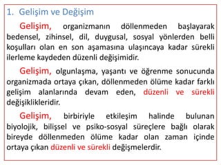 1. Gelişim ve Değişim
   Gelişim, organizmanın        döllenmeden başlayarak
bedensel, zihinsel, dil, duygusal, sosyal yönlerden belli
koşulları olan en son aşamasına ulaşıncaya kadar sürekli
ilerleme kaydeden düzenli değişimidir.
   Gelişim, olgunlaşma, yaşantı ve öğrenme sonucunda
organizmada ortaya çıkan, döllenmeden ölüme kadar farklı
gelişim alanlarında devam eden, düzenli ve sürekli
değişiklikleridir.
   Gelişim,       birbiriyle etkileşim halinde bulunan
biyolojik, bilişsel ve psiko-sosyal süreçlere bağlı olarak
bireyde döllenmeden ölüme kadar olan zaman içinde
ortaya çıkan düzenli ve sürekli değişmelerdir.
 