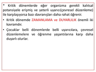 * Kritik dönemlerde eğer organizma gerekli kalıtsal
potansiyele erişmiş ve yeterli uyarıcı(çevresel düzenleme)
ile karşılaşıyorsa bazı davranışları daha rahat öğrenir.
• Kritik dönemde ZAMANLAMA ve DUYARLILIK önemli iki
   kavramdır.
• Çocuklar belli dönemlerde belli uyarıcılara, çevresel
   düzenlemelere ve öğrenme yaşantılarına karşı daha
   duyarlı olurlar.
 