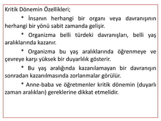 Kritik Dönemin Özellikleri;
       * İnsanın herhangi bir organı veya davranışının
herhangi bir yönü sabit zamanda gelişir.
       * Organizma belli türdeki davranışları, belli yaş
aralıklarında kazanır.
       * Organizma bu yaş aralıklarında öğrenmeye ve
çevreye karşı yüksek bir duyarlılık gösterir.
       * Bu yaş aralığında kazanılamayan bir davranışın
sonradan kazanılmasında zorlanmalar görülür.
       * Anne-baba ve öğretmenler kritik dönemin (duyarlı
zaman aralıkları) gereklerine dikkat etmelidir.
 