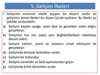 5. Gelişim İlkeleri
• Gelişimin evrensel nitelik taşıyan bir düzeni vardır ve
  gelişimin temel ilkeleri bu düzen içinde açıklanır. Bu ilkeler şu
  şekilde sıralanabilir;
a) Gelişim baştan ayağa, içten dışa ve genelden özele doğru
   gerçekleşir.
b) Gelişimin hızı her yaşta aynı değildir(Gelişim nöbetleşe
   devam eder).
c) Gelişim kalıtım, çevre ve zamanın ortak etkileşimi ile
   gerçekleşir.
d) Gelişimde bireysel farklılıklar vardır.
e) Gelişim bir bütündür.
f) Gelişim süreklidir ve belli aşamalardan geçer.
g) Gelişimde kritik dönemler vardır.
 