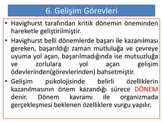6. Gelişim Görevleri
• Havighurst tarafından kritik dönemin öneminden
  hareketle geliştirilmiştir.
• Havighurst belli dönemlerde başarı ile kazanılması
  gereken, başarıldığı zaman mutluluğa ve çevreye
  uyuma yol açan, başarılmadığında ise mutsuzluğa
  ve      zorlulara         yol    açan       gelişim
  ödevlerinden(görevlerinden) bahsetmiştir.
• Gelişim    psikolojisinde     belirli   özelliklerin
  kazanılmasının önem kazandığı sürece DÖNEM
  denir. Dönem kavramı ile organizmada
  gerçekleşmesi beklenen özelliklere vurgu yapılır.
 