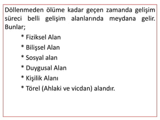 Döllenmeden ölüme kadar geçen zamanda gelişim
süreci belli gelişim alanlarında meydana gelir.
Bunlar;
     * Fiziksel Alan
     * Bilişsel Alan
     * Sosyal alan
     * Duygusal Alan
     * Kişilik Alanı
     * Törel (Ahlaki ve vicdan) alandır.
 