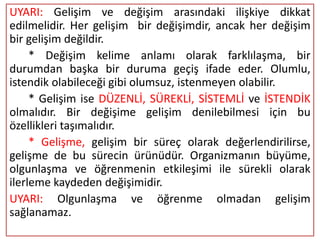 UYARI: Gelişim ve değişim arasındaki ilişkiye dikkat
edilmelidir. Her gelişim bir değişimdir, ancak her değişim
bir gelişim değildir.
     * Değişim kelime anlamı olarak farklılaşma, bir
durumdan başka bir duruma geçiş ifade eder. Olumlu,
istendik olabileceği gibi olumsuz, istenmeyen olabilir.
     * Gelişim ise DÜZENLİ, SÜREKLİ, SİSTEMLİ ve İSTENDİK
olmalıdır. Bir değişime gelişim denilebilmesi için bu
özellikleri taşımalıdır.
     * Gelişme, gelişim bir süreç olarak değerlendirilirse,
gelişme de bu sürecin ürünüdür. Organizmanın büyüme,
olgunlaşma ve öğrenmenin etkileşimi ile sürekli olarak
ilerleme kaydeden değişimidir.
UYARI: Olgunlaşma ve öğrenme olmadan gelişim
sağlanamaz.
 