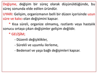 Değişme, değişim bir süreç olarak düşünüldüğünde, bu
süreç sonunda elde edilen üründür.
UYARI: Gelişim, organizmanın belli bir düzen içerisinde uzun
süre ve kalıcı olan değişimini kapsar.
    * Kısa süreli, organize olmamış, rastlantı veya hastalık
sonucu ortaya çıkan değişimler gelişim değildir.
    * GELİŞİM;
        - Düzenli değişiklikler,
        - Sürekli ve uyumlu ilerleme,
        - Bedensel ve yaşa bağlı değişimleri kapsar.
 
