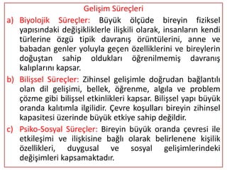 Gelişim Süreçleri
a) Biyolojik Süreçler: Büyük ölçüde bireyin fiziksel
   yapısındaki değişikliklerle ilişkili olarak, insanların kendi
   türlerine özgü tipik davranış örüntülerini, anne ve
   babadan genler yoluyla geçen özelliklerini ve bireylerin
   doğuştan sahip oldukları öğrenilmemiş davranış
   kalıplarını kapsar.
b) Bilişsel Süreçler: Zihinsel gelişimle doğrudan bağlantılı
   olan dil gelişimi, bellek, öğrenme, algıla ve problem
   çözme gibi bilişsel etkinlikleri kapsar. Bilişsel yapı büyük
   oranda kalıtımla ilgilidir. Çevre koşulları bireyin zihinsel
   kapasitesi üzerinde büyük etkiye sahip değildir.
c) Psiko-Sosyal Süreçler: Bireyin büyük oranda çevresi ile
   etkileşimi ve ilişkisine bağlı olarak belirlenene kişilik
   özellikleri, duygusal ve sosyal gelişimlerindeki
   değişimleri kapsamaktadır.
 