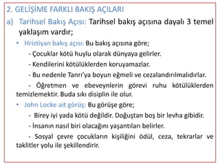 2. GELİŞİME FARKLI BAKIŞ AÇILARI
a) Tarihsel Bakış Açısı: Tarihsel bakış açısına dayalı 3 temel
    yaklaşım vardır;
  • Hristiyan bakış açısı: Bu bakış açısına göre;
       - Çocuklar kötü huylu olarak dünyaya gelirler.
       - Kendilerini kötülüklerden koruyamazlar.
       - Bu nedenle Tanrı’ya boyun eğmeli ve cezalandırılmalıdırlar.
       - Öğretmen ve ebeveynlerin görevi ruhu kötülüklerden
  temizlemektir. Buda sıkı disiplin ile olur.
  • John Locke ait görüş: Bu görüşe göre;
       - Birey iyi yada kötü değildir. Doğuştan boş bir levha gibidir.
       - İnsanın nasıl biri olacağını yaşantıları belirler.
       - Sosyal çevre çocukların kişiliğini ödül, ceza, tekrarlar ve
  taklitler yolu ile şekillendirir.
 