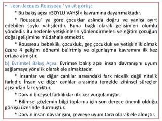 • Jean-Jacques Rousseau ‘ ya ait görüş:
     * Bu bakış açısı «SOYLU VAHŞİ» kavramına dayanmaktadır.
     * Rousseau’ ya göre çocuklar aslında doğru ve yanlışı ayırt
edebilen soylu vahşilerdir. Buna bağlı olarak gelişimleri olumlu
yöndedir. Bu nedenle yetişkinlerin yönlendirmeleri ve eğitim çocuğun
doğal gelişimine müdahale etmektir.
     * Rousseau bebeklik, çocukluk, geç çocukluk ve yetişkinlik olmak
üzere 4 gelişim dönemi belirtmiş ve olgunlaşma kavramını ilk kez
ortaya atmıştır.
b) Evrimsel Bakış Açısı: Evrimse bakış açısı insan davranışını uyum
sağlamaya yönelik olarak ele almaktadır.
     * İnsanlar ve diğer canlılar arasındaki fark nicelik değil nitelik
farkıdır. İnsan ve diğer canlılar arasında temelde zihinsel süreçler
açısından fark yoktur.
     * Darvin bireysel farklılıkları ilk kez vurgulamıştır.
     * Bilimsel gözlemin bilgi toplama için son derece önemli olduğu
görüşü üzerinde durmuştur.
     * Darvin insan davranışını, çevreye uyum tarzı olarak ele almıştır.
 