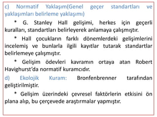 c) Normatif Yaklaşım(Genel geçer standartları ve
yaklaşımları belirleme yaklaşımı)
    * G. Stanley Hall gelişimi, herkes için geçerli
kuralları, standartları belirleyerek anlamaya çalışmıştır.
    * Hall çocukların farklı dönemlerdeki gelişimlerini
incelemiş ve bunlarla ilgili kayıtlar tutarak standartlar
belirlemeye çalışmıştır.
    * Gelişim ödevleri kavramın ortaya atan Robert
Havighurst’da normatif kuramcıdır.
d)     Ekolojik     Kuram:      Bronfenbrenner      tarafından
geliştirilmiştir.
    * Gelişim üzerindeki çevresel faktörlerin etkisini ön
plana alıp, bu çerçevede araştırmalar yapmıştır.
 
